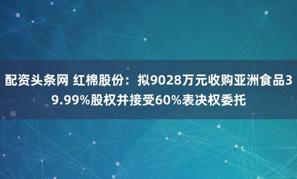 配资头条网 红棉股份：拟9028万元收购亚洲食品39.99%股权并接受60%表决权委托