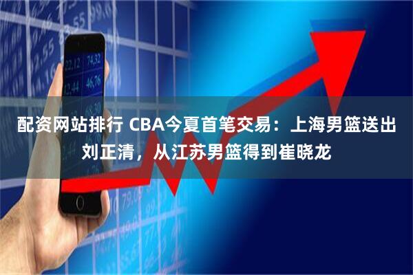配资网站排行 CBA今夏首笔交易：上海男篮送出刘正清，从江苏男篮得到崔晓龙