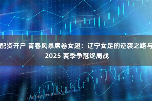 配资开户 青春风暴席卷女超：辽宁女足的逆袭之路与 2025 赛季争冠终局战