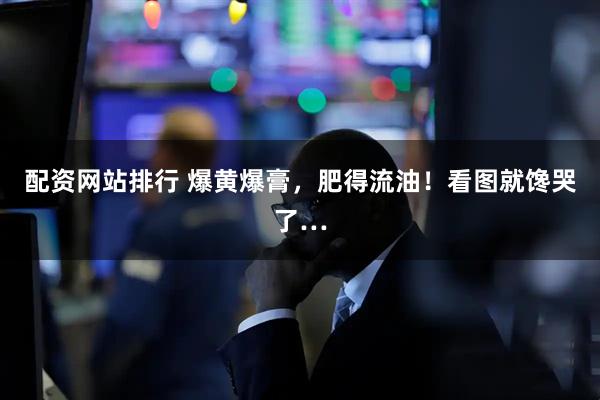 配资网站排行 爆黄爆膏，肥得流油！看图就馋哭了…