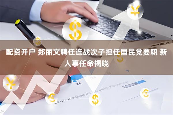 配资开户 郑丽文聘任连战次子担任国民党要职 新人事任命揭晓