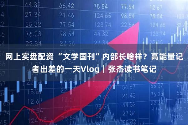 网上实盘配资 “文学国刊”内部长啥样？高能量记者出差的一天Vlog｜张杰读书笔记