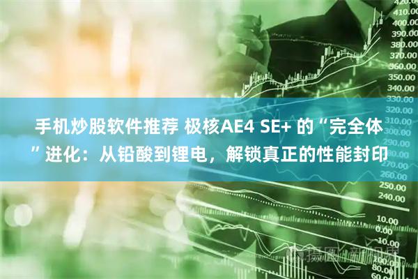 手机炒股软件推荐 极核AE4 SE+ 的“完全体”进化：从铅酸到锂电，解锁真正的性能封印