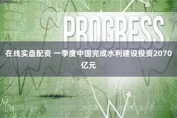 在线实盘配资 一季度中国完成水利建设投资2070亿元