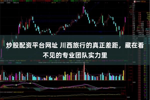 炒股配资平台网址 川西旅行的真正差距，藏在看不见的专业团队实力里