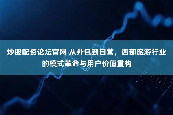 炒股配资论坛官网 从外包到自营，西部旅游行业的模式革命与用户价值重构